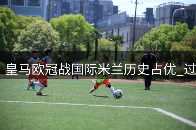 皇马欧冠战国际米兰历史占优 过去4次交锋全胜